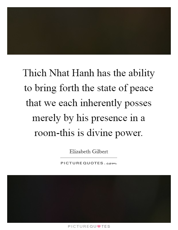 Thich Nhat Hanh has the ability to bring forth the state of peace that we each inherently posses merely by his presence in a room-this is divine power Picture Quote #1
