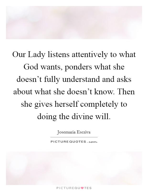 Our Lady listens attentively to what God wants, ponders what she doesn't fully understand and asks about what she doesn't know. Then she gives herself completely to doing the divine will. Picture Quote #1