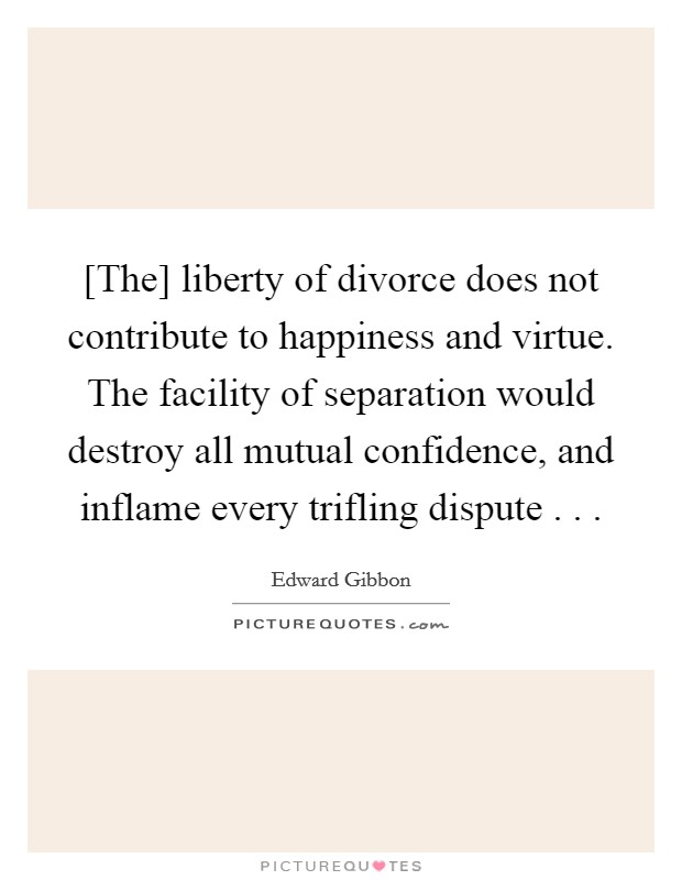 [The] liberty of divorce does not contribute to happiness and virtue. The facility of separation would destroy all mutual confidence, and inflame every trifling dispute . .  Picture Quote #1