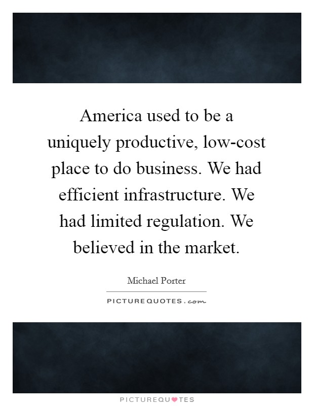 America used to be a uniquely productive, low-cost place to do business. We had efficient infrastructure. We had limited regulation. We believed in the market Picture Quote #1