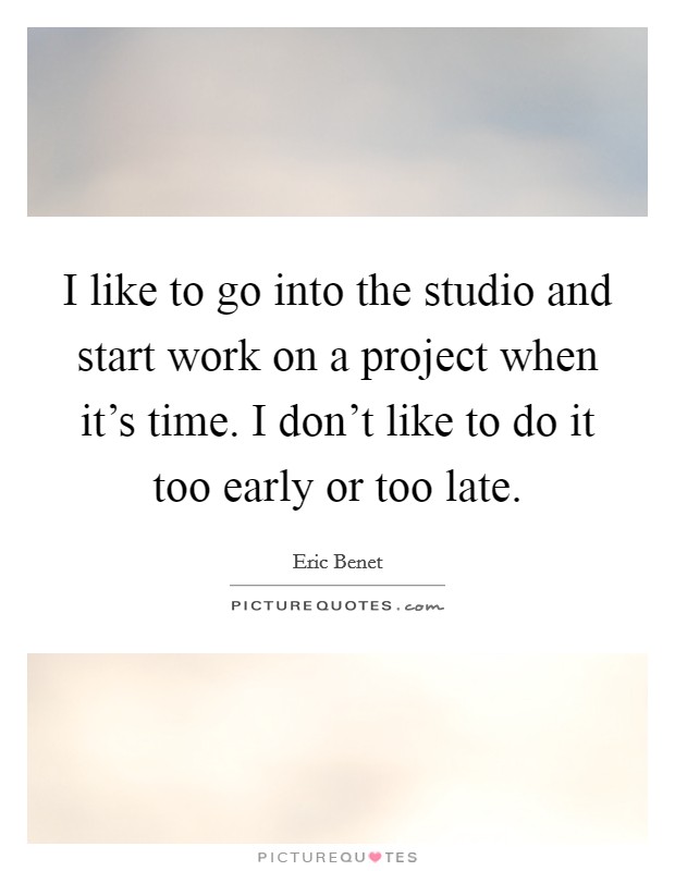I like to go into the studio and start work on a project when it’s time. I don’t like to do it too early or too late Picture Quote #1
