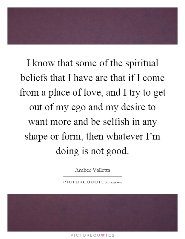 I know that some of the spiritual beliefs that I have are that if I come from a place of love, and I try to get out of my ego and my desire to want more and be selfish in any shape or form, then whatever I'm doing is not good. Picture Quote #1