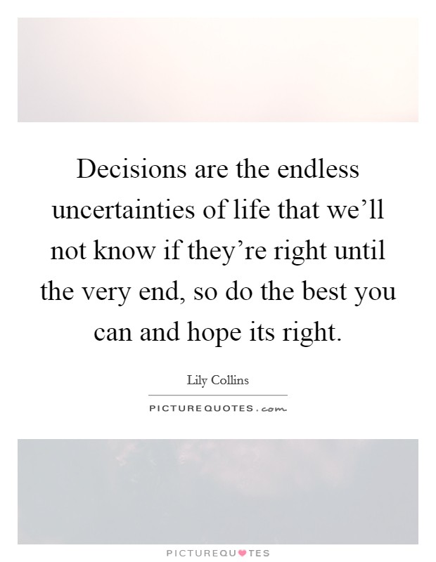 Decisions are the endless uncertainties of life that we'll not know if they're right until the very end, so do the best you can and hope its right. Picture Quote #1