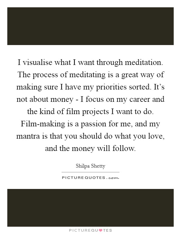 I visualise what I want through meditation. The process of meditating is a great way of making sure I have my priorities sorted. It's not about money - I focus on my career and the kind of film projects I want to do. Film-making is a passion for me, and my mantra is that you should do what you love, and the money will follow. Picture Quote #1