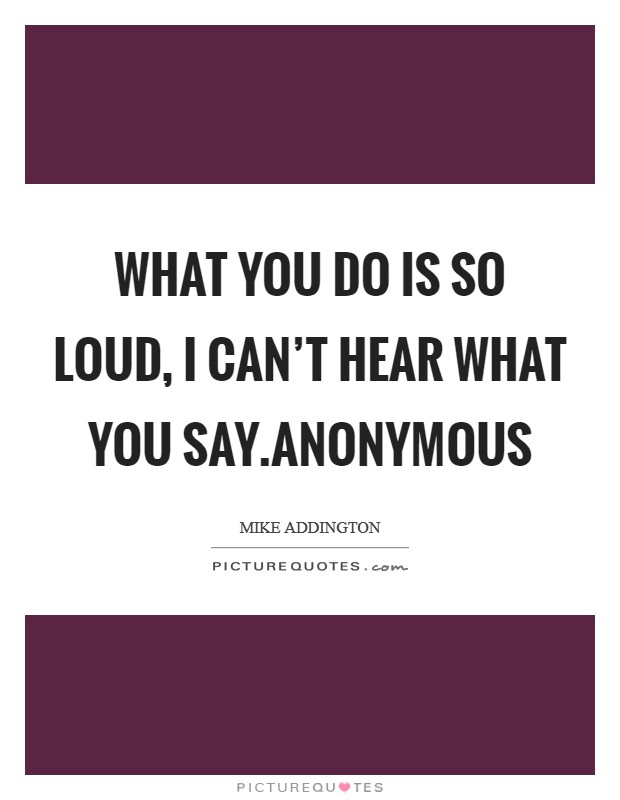What you do is so loud, I can’t hear what you say.Anonymous Picture Quote #1