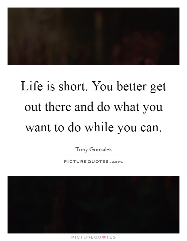 Life is short. You better get out there and do what you want to do while you can Picture Quote #1