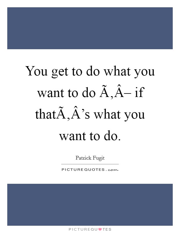 You get to do what you want to do Ã‚Â– if thatÃ‚Â’s what you want to do Picture Quote #1