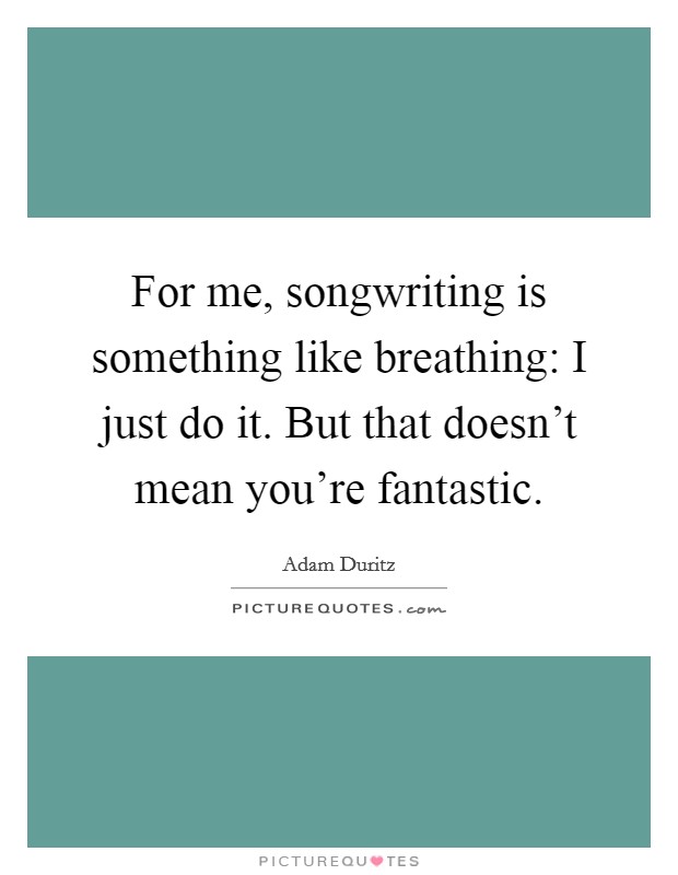 For me, songwriting is something like breathing: I just do it. But that doesn't mean you're fantastic. Picture Quote #1