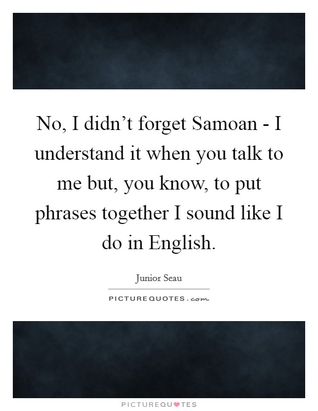 No, I didn’t forget Samoan - I understand it when you talk to me but, you know, to put phrases together I sound like I do in English Picture Quote #1