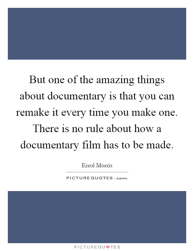 But one of the amazing things about documentary is that you can remake it every time you make one. There is no rule about how a documentary film has to be made. Picture Quote #1