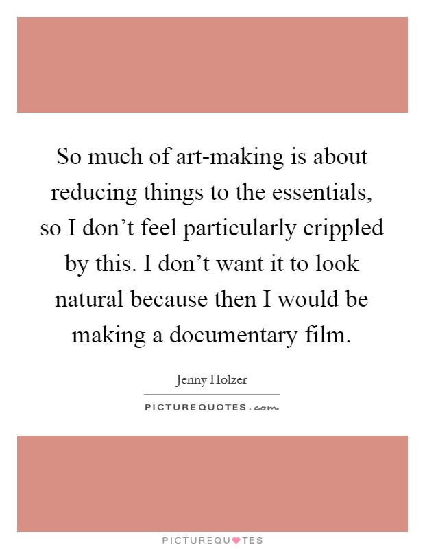 So much of art-making is about reducing things to the essentials, so I don’t feel particularly crippled by this. I don’t want it to look natural because then I would be making a documentary film Picture Quote #1