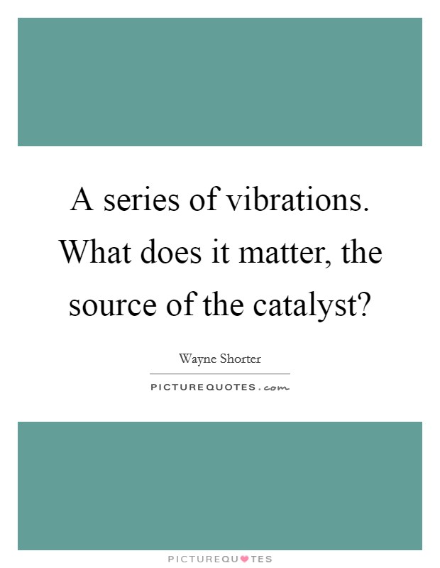 A series of vibrations. What does it matter, the source of the catalyst? Picture Quote #1