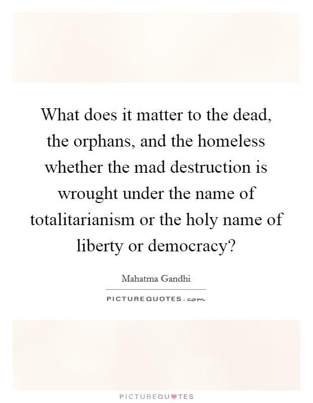 What does it matter to the dead, the orphans, and the homeless whether the mad destruction is wrought under the name of totalitarianism or the holy name of liberty or democracy? Picture Quote #1