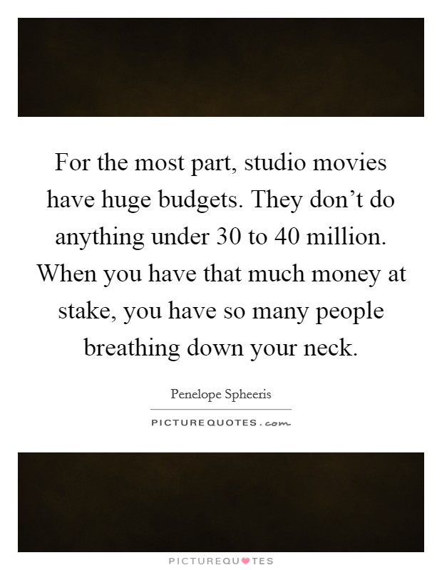 For the most part, studio movies have huge budgets. They don’t do anything under 30 to 40 million. When you have that much money at stake, you have so many people breathing down your neck Picture Quote #1