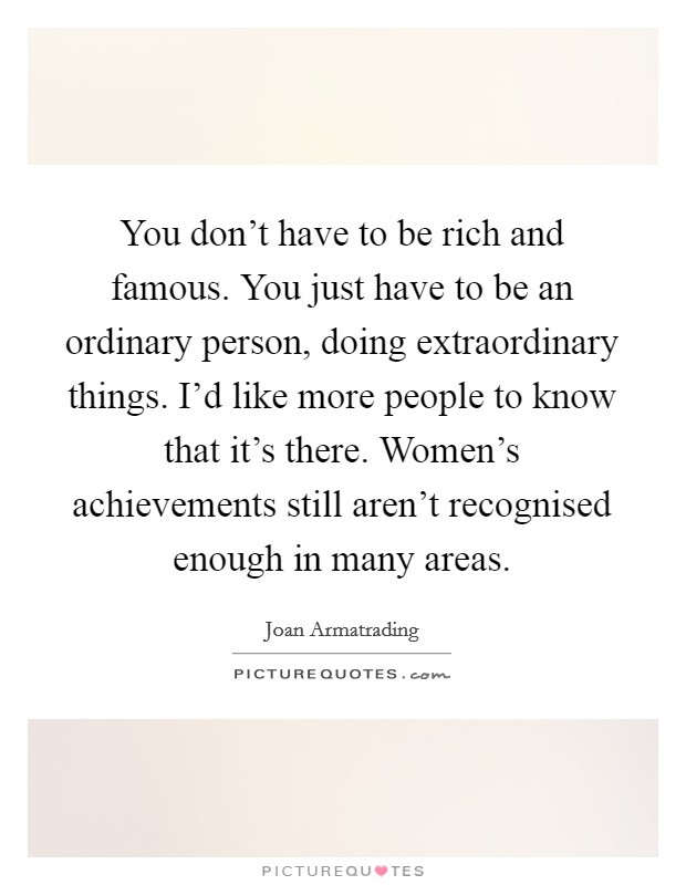 You don't have to be rich and famous. You just have to be an ordinary person, doing extraordinary things. I'd like more people to know that it's there. Women's achievements still aren't recognised enough in many areas. Picture Quote #1