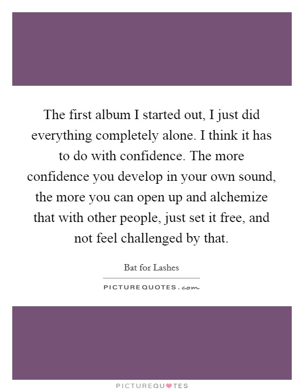 The first album I started out, I just did everything completely alone. I think it has to do with confidence. The more confidence you develop in your own sound, the more you can open up and alchemize that with other people, just set it free, and not feel challenged by that Picture Quote #1