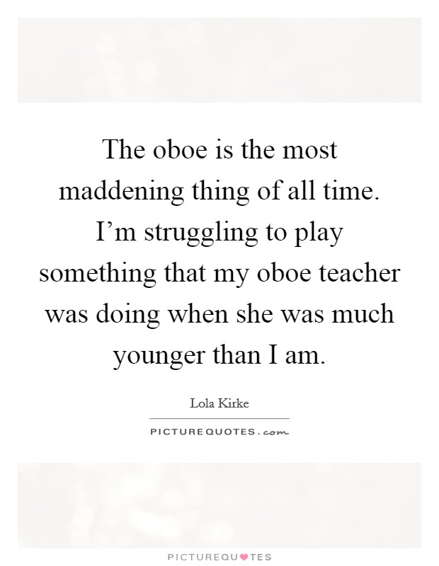 The oboe is the most maddening thing of all time. I’m struggling to play something that my oboe teacher was doing when she was much younger than I am Picture Quote #1