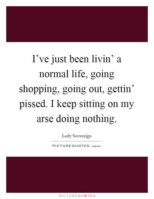 I’ve just been livin’ a normal life, going shopping, going out, gettin’ pissed. I keep sitting on my arse doing nothing Picture Quote #1