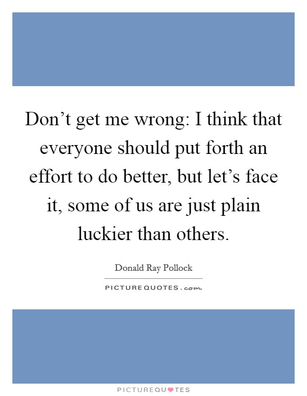 Don't get me wrong: I think that everyone should put forth an effort to do better, but let's face it, some of us are just plain luckier than others. Picture Quote #1