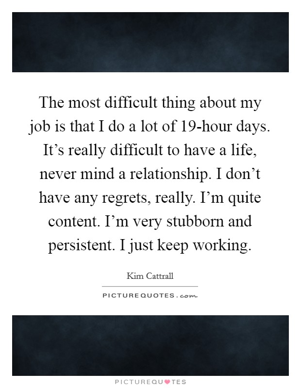 The most difficult thing about my job is that I do a lot of 19-hour days. It’s really difficult to have a life, never mind a relationship. I don’t have any regrets, really. I’m quite content. I’m very stubborn and persistent. I just keep working Picture Quote #1