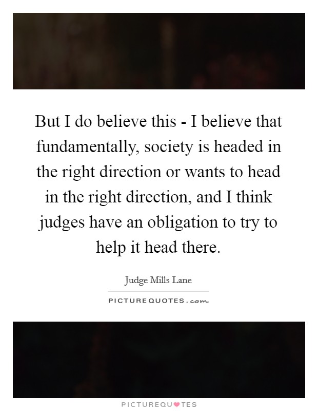 But I do believe this - I believe that fundamentally, society is headed in the right direction or wants to head in the right direction, and I think judges have an obligation to try to help it head there Picture Quote #1