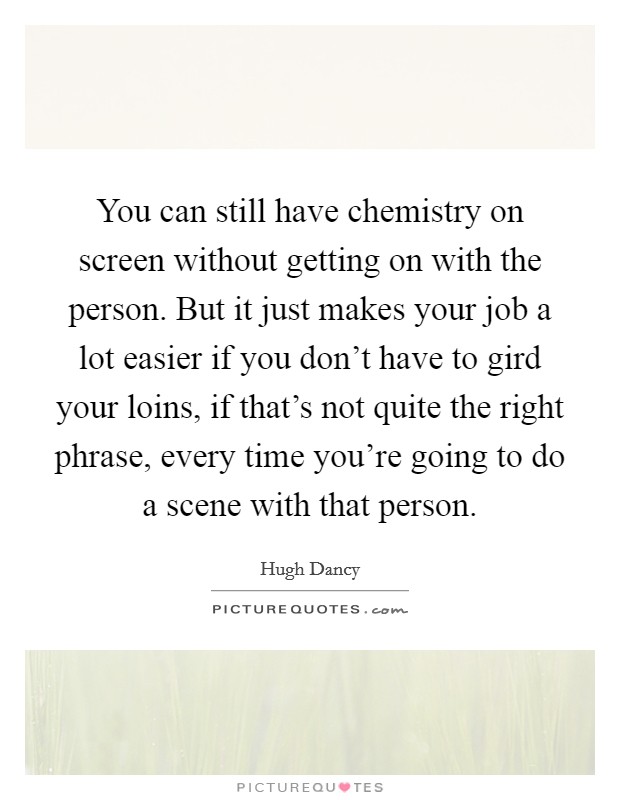 You can still have chemistry on screen without getting on with the person. But it just makes your job a lot easier if you don't have to gird your loins, if that's not quite the right phrase, every time you're going to do a scene with that person. Picture Quote #1