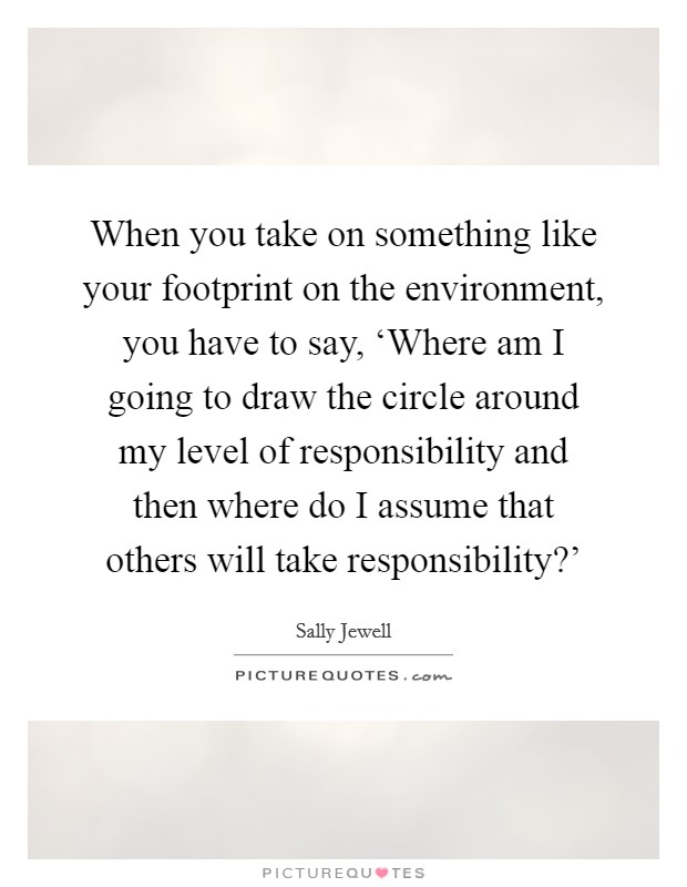 When you take on something like your footprint on the environment, you have to say, ‘Where am I going to draw the circle around my level of responsibility and then where do I assume that others will take responsibility?’ Picture Quote #1