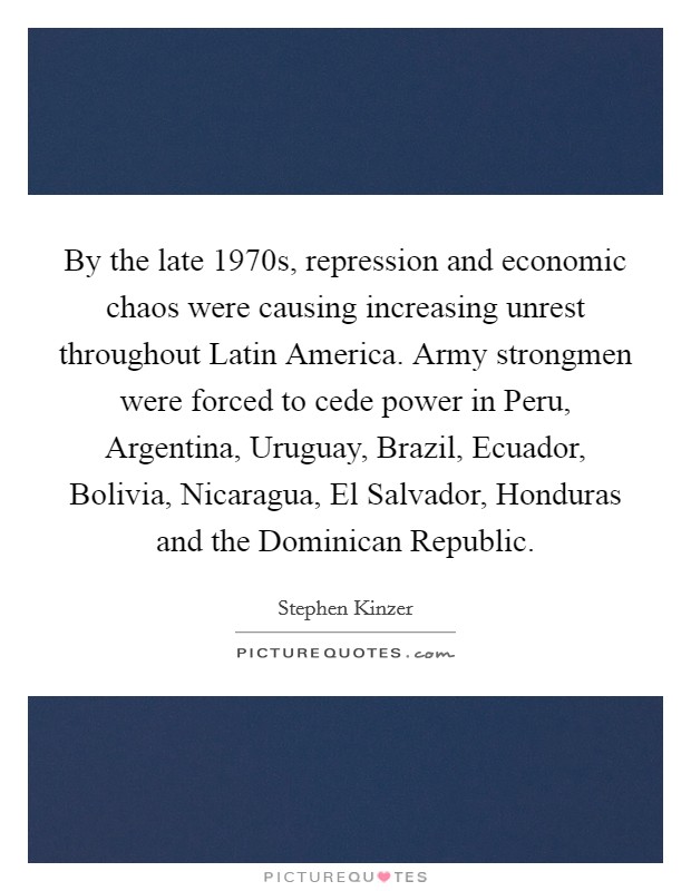 By the late 1970s, repression and economic chaos were causing increasing unrest throughout Latin America. Army strongmen were forced to cede power in Peru, Argentina, Uruguay, Brazil, Ecuador, Bolivia, Nicaragua, El Salvador, Honduras and the Dominican Republic. Picture Quote #1