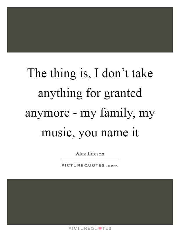 The thing is, I don’t take anything for granted anymore - my family, my music, you name it Picture Quote #1