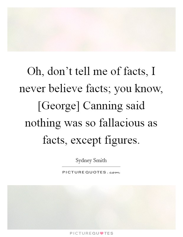 Oh, don't tell me of facts, I never believe facts; you know, [George] Canning said nothing was so fallacious as facts, except figures. Picture Quote #1