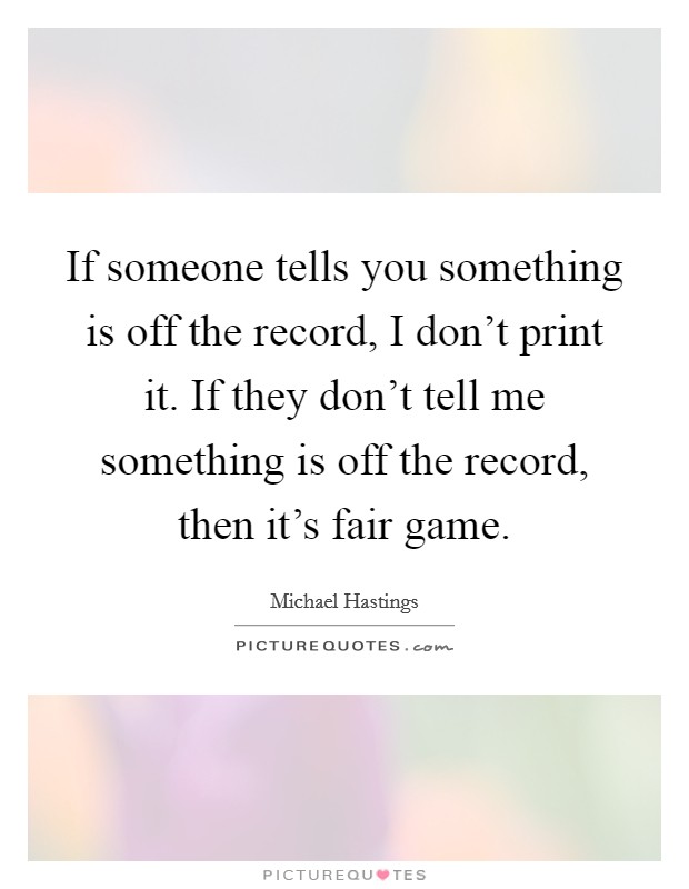 If someone tells you something is off the record, I don't print it. If they don't tell me something is off the record, then it's fair game. Picture Quote #1