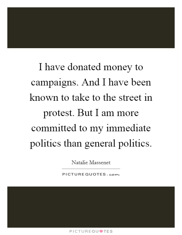 I have donated money to campaigns. And I have been known to take to the street in protest. But I am more committed to my immediate politics than general politics Picture Quote #1