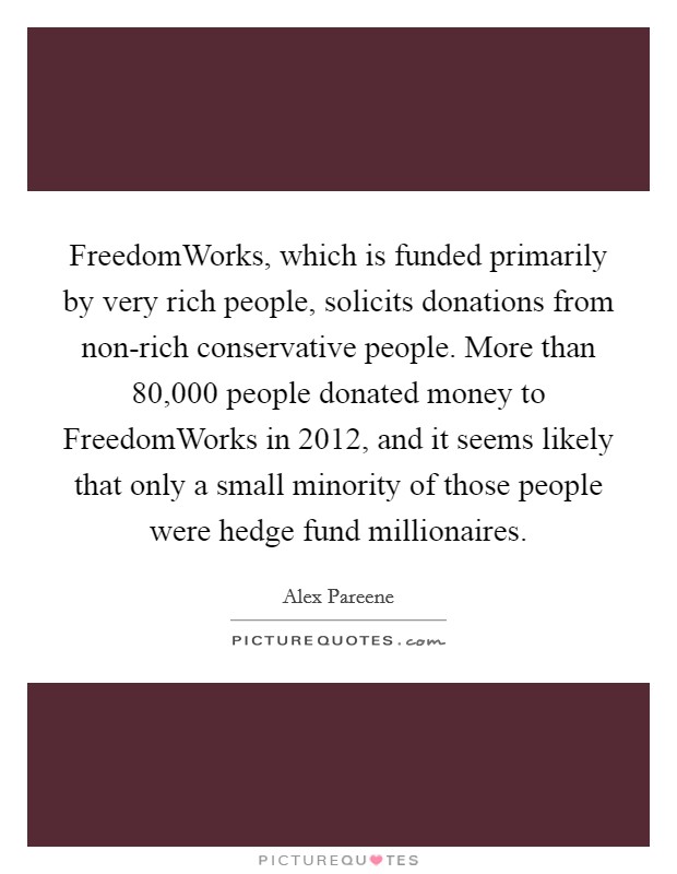 FreedomWorks, which is funded primarily by very rich people, solicits donations from non-rich conservative people. More than 80,000 people donated money to FreedomWorks in 2012, and it seems likely that only a small minority of those people were hedge fund millionaires Picture Quote #1