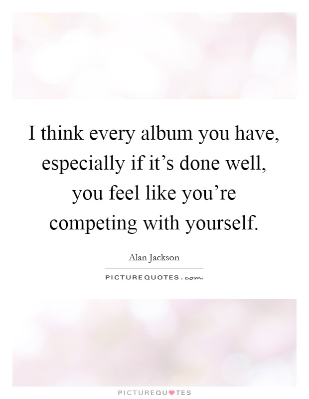 I think every album you have, especially if it’s done well, you feel like you’re competing with yourself Picture Quote #1