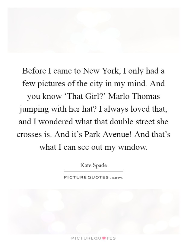 Before I came to New York, I only had a few pictures of the city in my mind. And you know ‘That Girl?’ Marlo Thomas jumping with her hat? I always loved that, and I wondered what that double street she crosses is. And it’s Park Avenue! And that’s what I can see out my window Picture Quote #1