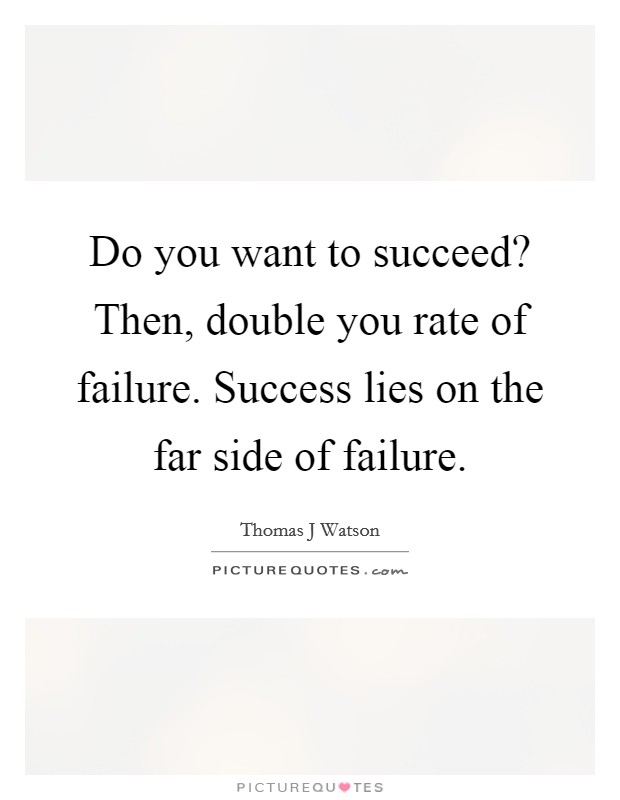 Do you want to succeed? Then, double you rate of failure. Success lies on the far side of failure. Picture Quote #1