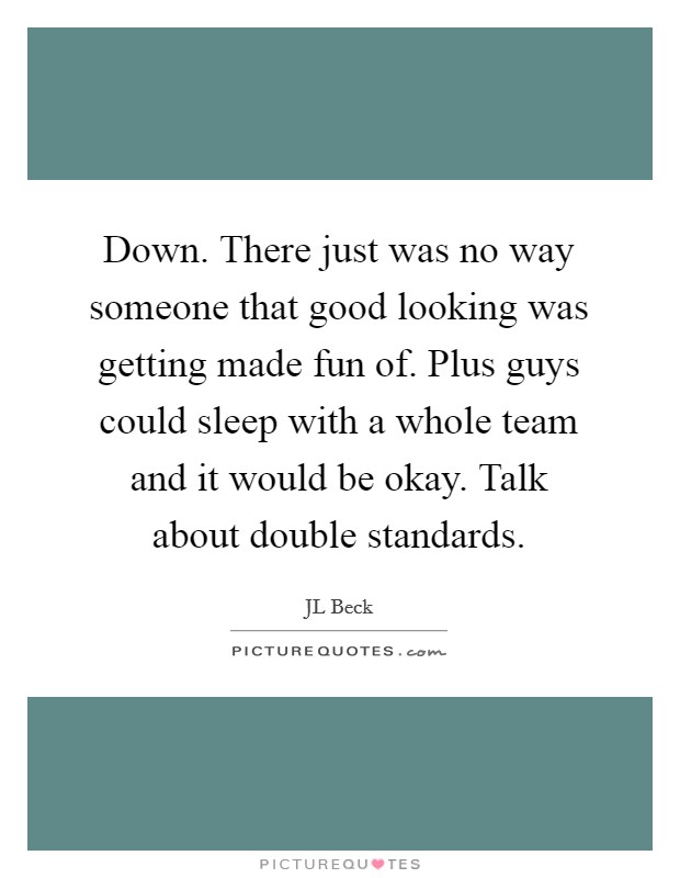 Down. There just was no way someone that good looking was getting made fun of. Plus guys could sleep with a whole team and it would be okay. Talk about double standards Picture Quote #1
