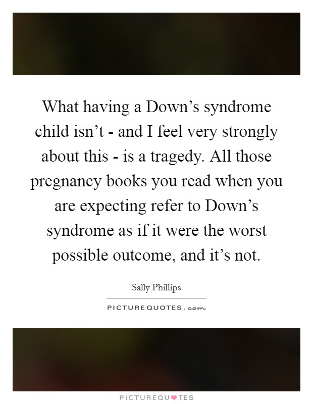 What having a Down’s syndrome child isn’t - and I feel very strongly about this - is a tragedy. All those pregnancy books you read when you are expecting refer to Down’s syndrome as if it were the worst possible outcome, and it’s not Picture Quote #1