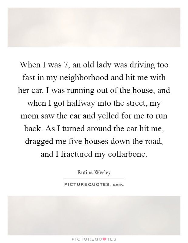 When I was 7, an old lady was driving too fast in my neighborhood and hit me with her car. I was running out of the house, and when I got halfway into the street, my mom saw the car and yelled for me to run back. As I turned around the car hit me, dragged me five houses down the road, and I fractured my collarbone. Picture Quote #1