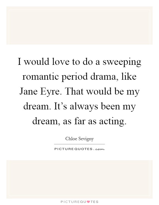 I would love to do a sweeping romantic period drama, like Jane Eyre. That would be my dream. It’s always been my dream, as far as acting Picture Quote #1