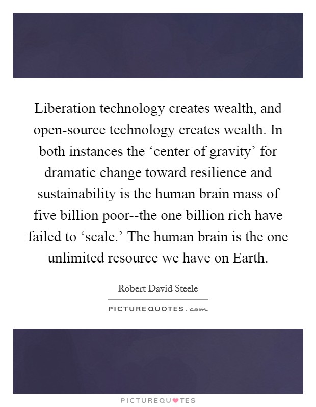 Liberation technology creates wealth, and open-source technology creates wealth. In both instances the ‘center of gravity’ for dramatic change toward resilience and sustainability is the human brain mass of five billion poor--the one billion rich have failed to ‘scale.’ The human brain is the one unlimited resource we have on Earth Picture Quote #1