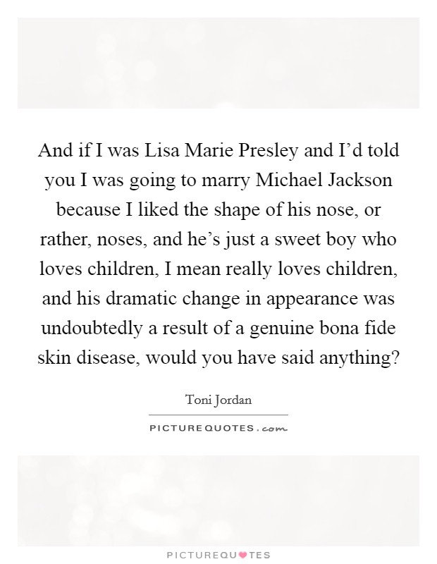 And if I was Lisa Marie Presley and I’d told you I was going to marry Michael Jackson because I liked the shape of his nose, or rather, noses, and he’s just a sweet boy who loves children, I mean really loves children, and his dramatic change in appearance was undoubtedly a result of a genuine bona fide skin disease, would you have said anything? Picture Quote #1