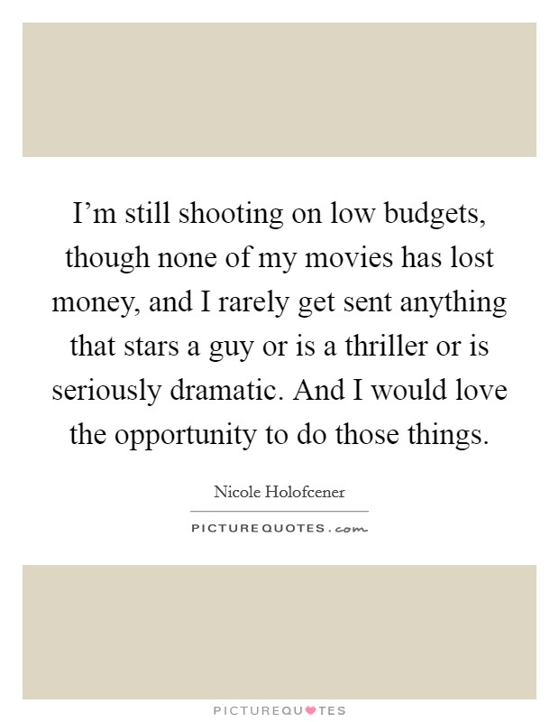 I’m still shooting on low budgets, though none of my movies has lost money, and I rarely get sent anything that stars a guy or is a thriller or is seriously dramatic. And I would love the opportunity to do those things Picture Quote #1