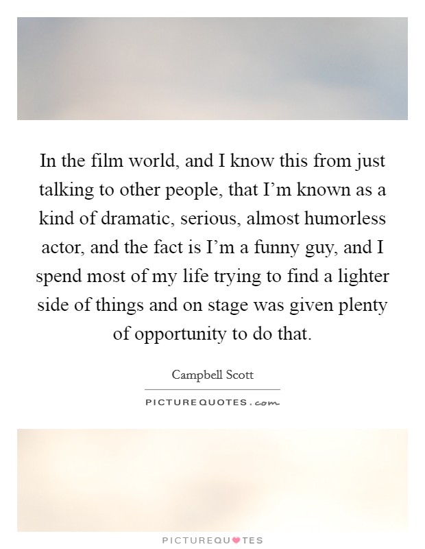 In the film world, and I know this from just talking to other people, that I'm known as a kind of dramatic, serious, almost humorless actor, and the fact is I'm a funny guy, and I spend most of my life trying to find a lighter side of things and on stage was given plenty of opportunity to do that. Picture Quote #1