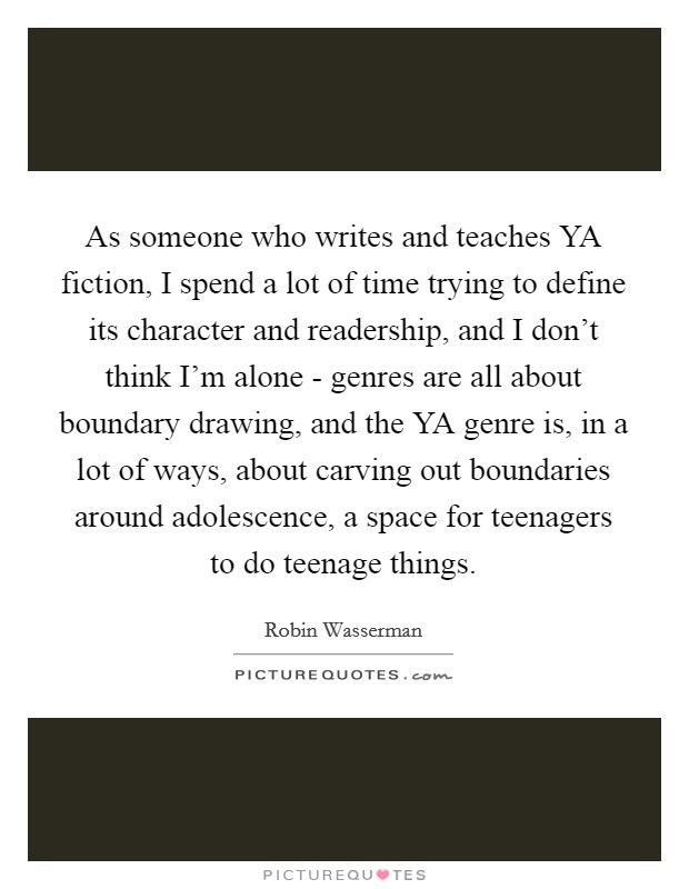 As someone who writes and teaches YA fiction, I spend a lot of time trying to define its character and readership, and I don’t think I’m alone - genres are all about boundary drawing, and the YA genre is, in a lot of ways, about carving out boundaries around adolescence, a space for teenagers to do teenage things Picture Quote #1
