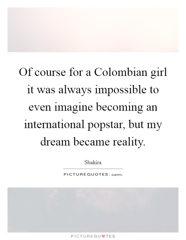 Of course for a Colombian girl it was always impossible to even imagine becoming an international popstar, but my dream became reality. Picture Quote #1