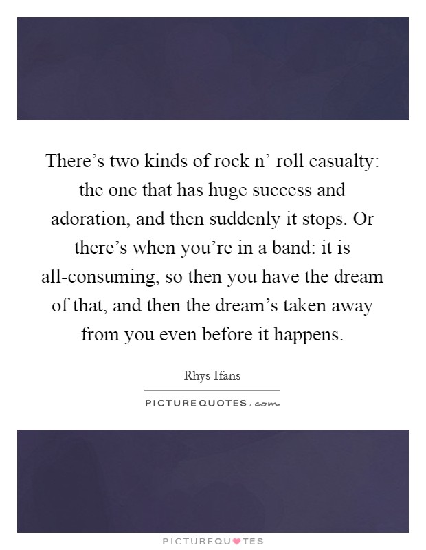 There’s two kinds of rock n’ roll casualty: the one that has huge success and adoration, and then suddenly it stops. Or there’s when you’re in a band: it is all-consuming, so then you have the dream of that, and then the dream’s taken away from you even before it happens Picture Quote #1