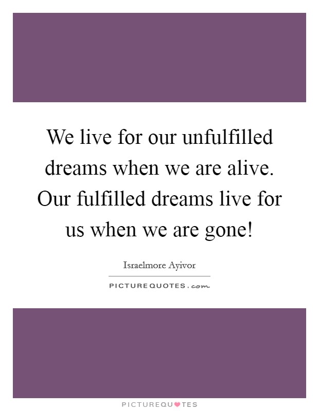 We live for our unfulfilled dreams when we are alive. Our fulfilled dreams live for us when we are gone! Picture Quote #1