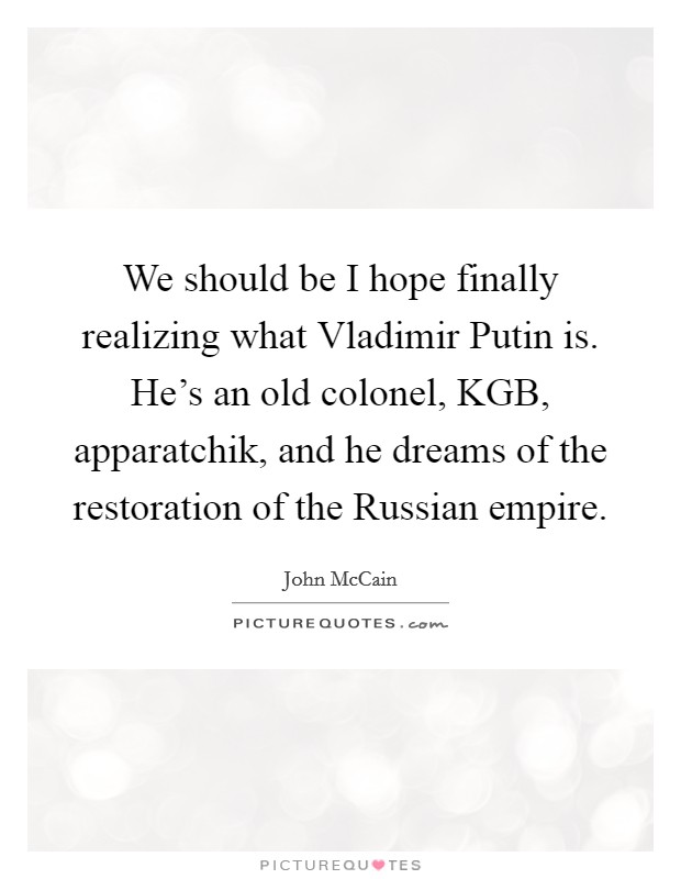 We should be I hope finally realizing what Vladimir Putin is. He’s an old colonel, KGB, apparatchik, and he dreams of the restoration of the Russian empire Picture Quote #1