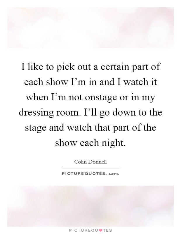 I like to pick out a certain part of each show I'm in and I watch it when I'm not onstage or in my dressing room. I'll go down to the stage and watch that part of the show each night. Picture Quote #1